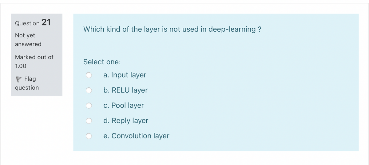 Question 21
Which kind of the layer is not used in deep-learning ?
Not yet
answered
Marked out of
Select one:
1.00
a. Input layer
P Flag
question
b. RELU layer
c. Pool layer
d. Reply layer
e. Convolution layer
