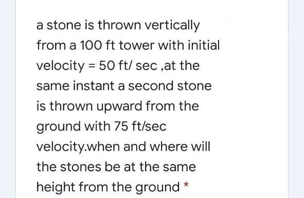 a stone is thrown vertically
from a 100 ft tower with initial
velocity = 50 ft/ sec ,at the
same instant a second stone
is thrown upward from the
ground with 75 ft/sec
velocity.when and where will
the stones be at the same
height from the ground *
