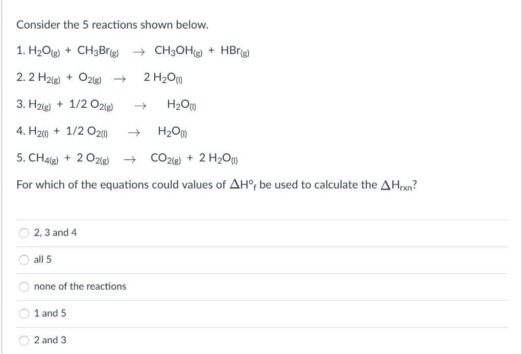Consider the 5 reactions shown below.
1. H2O(g) + CH3Brg) → CH3OHg) + HBrg)
2.2 H2(g) + O2(g) →
2 H2O)
3. H2(g) + 1/2 O2(g)
H20)
4. H2) + 1/2 O2()
H20)
5. CH4(2) + 2 02(g)
C22) + 2 H2Om
For which of the equations could values of AH°; be used to calculate the AHrxn?
2, 3 and 4
all 5
none of the reactions
1 and 5
2 and 3
