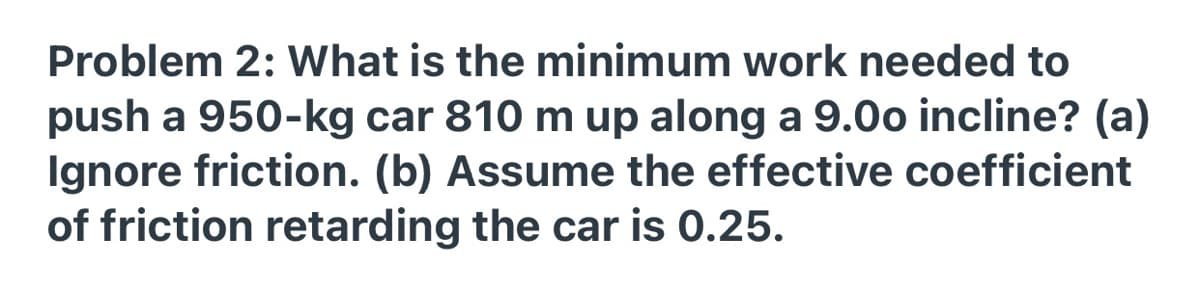 Problem 2: What is the minimum work needed to
push a 950-kg car 810 m up along a 9.0o incline? (a)
Ignore friction. (b) Assume the effective coefficient
of friction retarding the car is 0.25.
