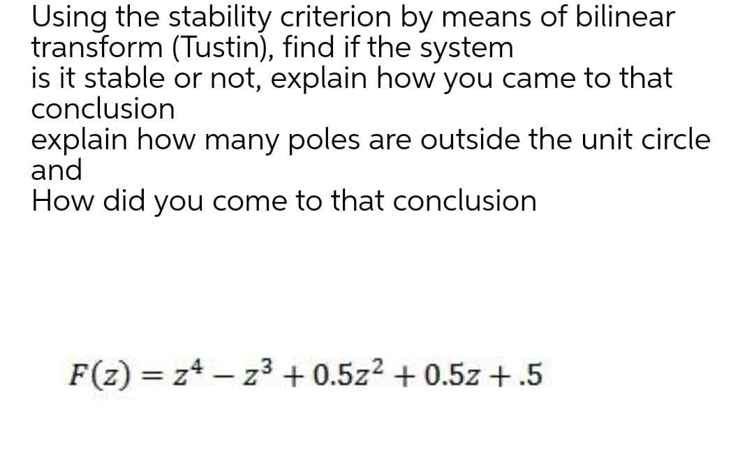 Using the stability criterion by means of bilinear
transform (Tustin), find if the system
is it stable or not, explain how you came to that
conclusion
explain how many poles are outside the unit circle
and
How did you come to that conclusion
F(z) = z4 – z3 + 0.5z2 + 0.5z +.5
