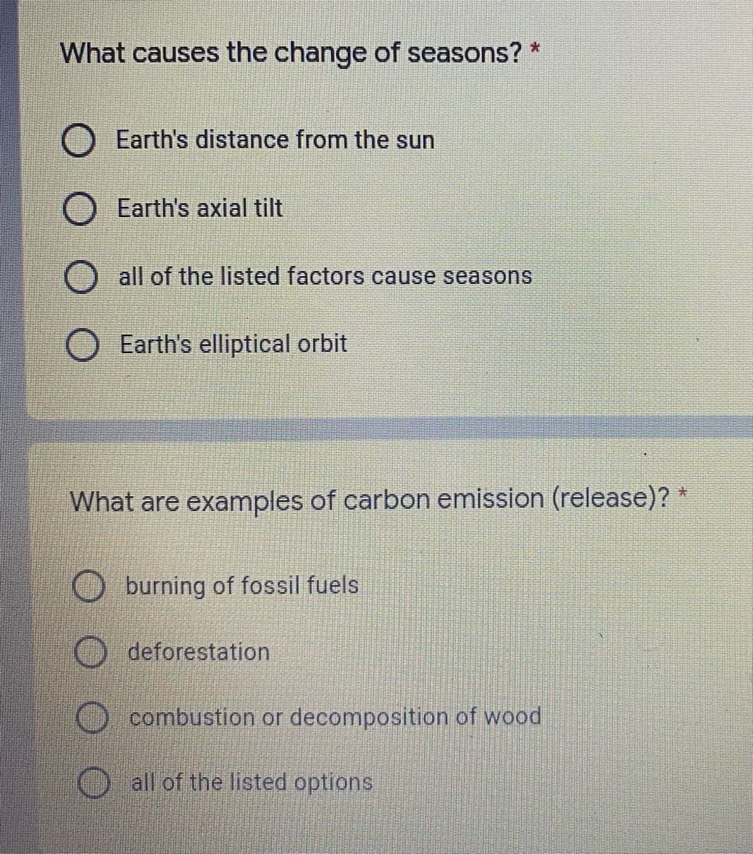 What causes the change of seasons? *
Earth's distance from the sun
Earth's axial tilt
all of the listed factors cause seasons
Earth's elliptical orbit
What are examples of carbon emission (release)? *
burning of fossil fuels
deforestation
combustion or decomposition of wood
O all of the listed options
