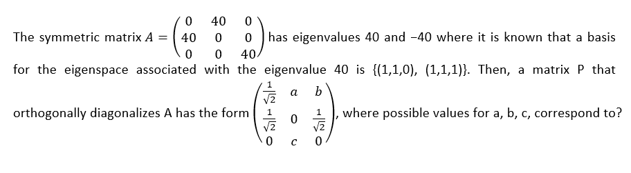 40
0
0
0 has eigenvalues 40 and -40 where it is known that a basis
0
40.
for the eigenspace associated with the eigenvalue 40 is {(1,1,0), (1,1,1)}. Then, a matrix P that
= (40
The symmetric matrix A =
orthogonally diagonalizes A has the form
a
0
с
b
√2
where possible values for a, b, c, correspond to?