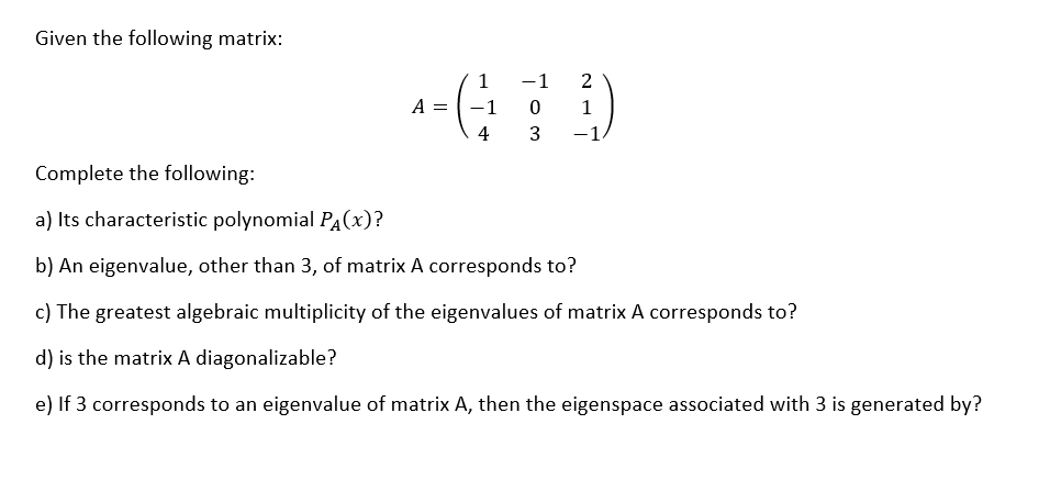 Given the following matrix:
A =
1
-1
-1 2
0
1
4 3
-1
Complete the following:
a) Its characteristic polynomial PA(X)?
b) An eigenvalue, other than 3, of matrix A corresponds to?
c) The greatest algebraic multiplicity of the eigenvalues of matrix A corresponds to?
d) is the matrix A diagonalizable?
e) If 3 corresponds to an eigenvalue of matrix A, then the eigenspace associated with 3 is generated by?