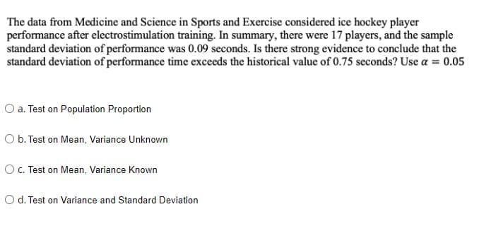 The data from Medicine and Science in Sports and Exercise considered ice hockey player
performance after electrostimulation training. In summary, there were 17 players, and the sample
standard deviation of performance was 0.09 seconds. Is there strong evidence to conclude that the
standard deviation of performance time exceeds the historical value of 0.75 seconds? Use a = 0.05
O a. Test on Population Proportion
O b. Test on Mean, Variance Unknown
OC. Test on Mean, Variance Known
O d. Test on Variance and Standard Deviation
