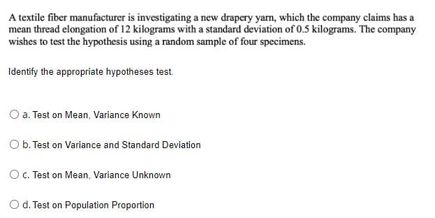 A textile fiber manufacturer is investigating a new drapery yarn, which the company claims has a
mean thread elongation of 12 kilograms with a standard deviation of 0.5 kilograms. The company
wishes to test the hypothesis using a random sample of four specimens.
Identify the appropriate hypotheses test.
O a. Test on Mean, Variance Known
O b. Test on Variance and Standard Deviation
OC. Test on Mean, Variance Unknown
O d. Test on Population Proportion
