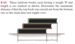 4-13. Three uniform books, each having a weight W and
length a, are stacked as shown. Determine the maximum
distance d that the top book can extend out from the bottom
one so the stack does not topple over.

