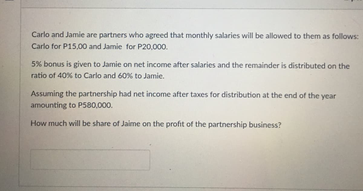 Carlo and Jamie are partners who agreed that monthly salaries will be allowed to them as follows:
Carlo for P15,00 and Jamie for P20,000.
5% bonus is given to Jamie on net income after salaries and the remainder is distributed on the
ratio of 40% to Carlo and 60% to Jamie.
Assuming the partnership had net income after taxes for distribution at the end of the year
amounting to P580,000.
How much will be share of Jaime on the profit of the partnership business?