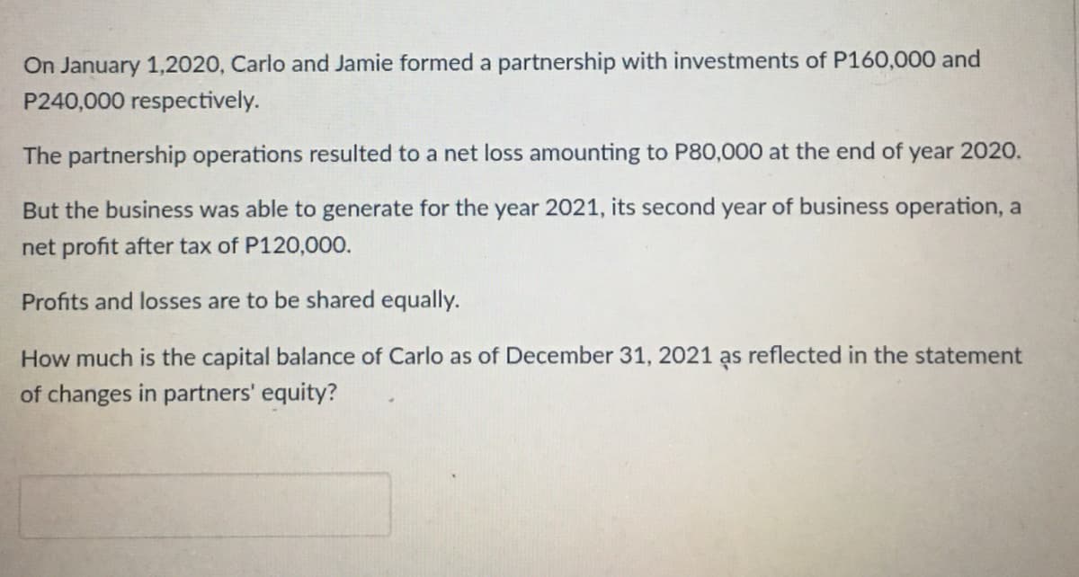 On January 1,2020, Carlo and Jamie formed a partnership with investments of P160,000 and
P240,000 respectively.
The partnership operations resulted to a net loss amounting to P80,000 at the end of year 2020.
But the business was able to generate for the year 2021, its second year of business operation, a
net profit after tax of P120,000.
Profits and losses are to be shared equally.
How much is the capital balance of Carlo as of December 31, 2021 as reflected in the statement
of changes in partners' equity?