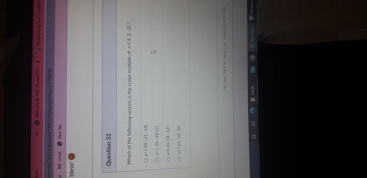 book
6Welcome to ARIS Student Port x Paraphrasing Tool QuillBot
courses/16531/quizzes/140559/take/questions/1750195
M Gmail
New Tab
bless! O
Question 32
Which of the following vectors is the scalar multiple of z-( 4, 3, -2) ?
O u= (-28, -21, -14)
O u=(-24, -18,12)
Ou=(-24,-18, -12)
O u= (-24, -18, 10)
No new data to save. Last checked at 11:05
EXAM
Ouie Fina
McAfee L
