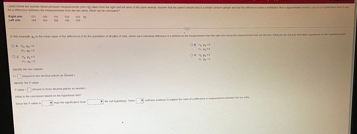 Listed below are systolic blood pressure measurements (mm Hg) taken from the right and left arms of the same woman. Assume that the paired sample data is a simple random sample and that the differences have a distribution that is approximately normal. Use a 0.05 significance level to test
for a difference between the measurements from the two arms. What can be concluded?
Right arm
Left arm
151
149
116
129
133
184
164
182
140
150
In this example, Pd is the mean value of the differences d for the population of all pairs of data, where each individual difference d is defined as the measurement from the right arm minus the measurement from the left arm What are the null and alternative hypotheses for the hypothesis test?
O A. Ho Ha=0
O B. Ho Ha=0
O D. Ho Pa 0
O C. Ho Ho#0
H1 Hd> 0
Identify the test statistic.
t =
(Round to two decimal places as needed.)
Identify the P-value.
P-value =
(Round to three decimal places as needed.)
What is the conclusion based on the hypothesis test?
the null hypothesis. There
sufficient evidence to support the claim of a difference in measurements between the two ams
Since the P-value is
than the significance level,
