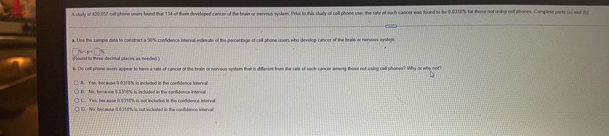 A study of 420,057 cell phone users found that 134 of them developed cancer of the brain or nervous system. Prior to this study of cell phone use, the rate of such cancer was found to be 0.0318% for those not using cell phones. Complete parts (a) and (b)
a. Use the sample data to construct a 90% confidence interval estimate of the percentage of cell phone users who develop cancer of the brain or nervous system.
% <p< %
(Round to three decimal places as needed.)
b. Do cell phone users appear to have a rate of cancer of the brain or nervous system that is different from the rate of such cancer among those not using cell phones? Why or why not?
O A. Yes, because 0.0318% is included in the confidence interval.
O B. No, because 0.0318% is included in the confidence interval.
O C. Yes, because 0.0318% is not included in the confidence interval
O D. No, because 0.0318% is not included in the confidence interval.
