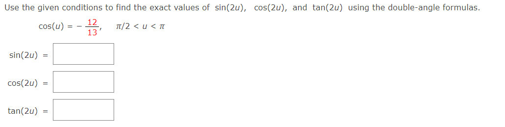 Use the given conditions to find the exact values of sin(2u), cos(2u), and tan(2u) using the double-angle formulas.
12
cos(u) = -
2, T/2 < u < T
13
sin(2u) =
cos(2u)
=
tan(2u)
