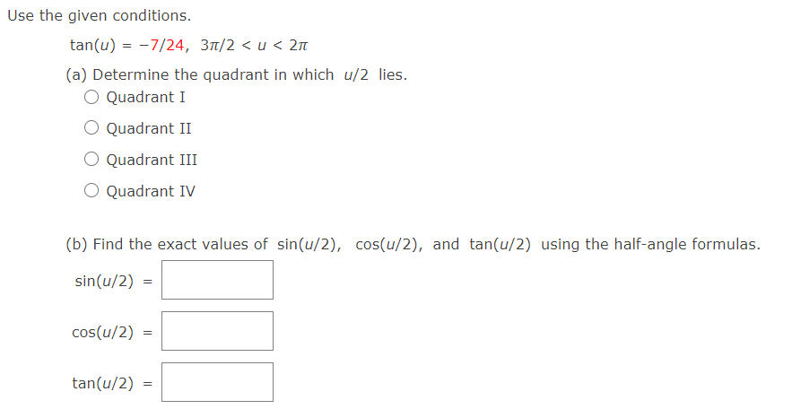 Use the given conditions.
tan(u) = -7/24, 3t/2 < u < 2n
(a) Determine the quadrant in which u/2 lies.
Quadrant I
O Quadrant II
Quadrant III
O Quadrant IV
(b) Find the exact values of sin(u/2), cos(u/2), and tan(u/2) using the half-angle formulas.
sin(u/2)
cos(u/2)
tan(u/2)
