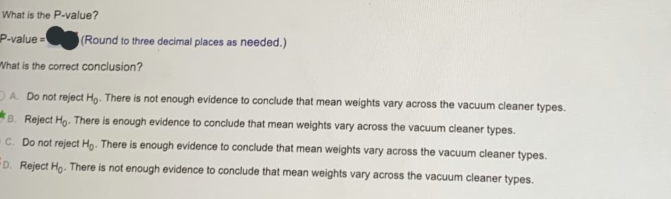 What is the P-value?
P-value =
(Round to three decimal places as needed.)
What is the correct conclusion?
DA. Do not reject Hn. There is not enough evidence to conclude that mean weights vary across the vacuum cleaner types.
B. Reject Ho. There is enough evidence to conclude that mean weights vary across the vacuum cleaner types.
C. Do not reject Ho. There is enough evidence to conclude that mean weights vary across the vacuum cleaner types.
D. Reject Ho. There is not enough evidence to conclude that mean weights vary across the vacuum cleaner types.
