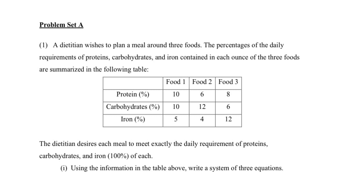 Problem Set A
(1) A dietitian wishes to plan a meal around three foods. The percentages of the daily
requirements of proteins, carbohydrates, and iron contained in each ounce of the three foods
are summarized in the following table:
Food 1 Food 2 Food 3
Protein (%)
10
6
8
Carbohydrates (%)
10
12
6.
Iron (%)
5
4
12
The dietitian desires each meal to meet exactly the daily requirement of proteins,
carbohydrates, and iron (100%) of each.
(i) Using the information in the table above, write a system of three equations.
