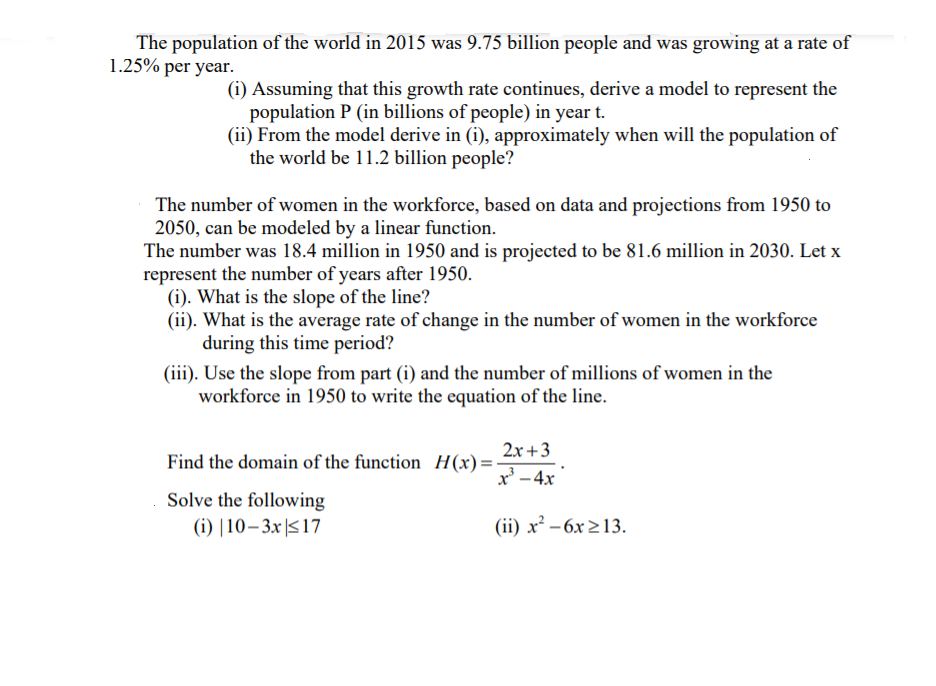 The population of the world in 2015 was 9.75 billion people and was growing at a rate of
1.25% per year.
(i) Assuming that this growth rate continues, derive a model to represent the
population P (in billions of people) in year t.
(ii) From the model derive in (i), approximately when will the population of
the world be 11.2 billion people?
The number of women in the workforce, based on data and projections from 1950 to
2050, can be modeled by a linear function.
The number was 18.4 million in 1950 and is projected to be 81.6 million in 2030. Let x
represent the number of years after 1950.
(i). What is the slope of the line?
(ii). What is the average rate of change in the number of women in the workforce
during this time period?
(iii). Use the slope from part (i) and the number of millions of women in the
workforce in 1950 to write the equation of the line.
2x +3
Find the domain of the function H(x)=-
x' -4x
Solve the following
(i) |10–3x|517
(ii) x² – 6x 213.
