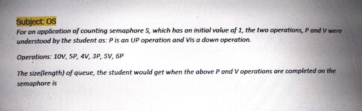 Subject OS
For an application of counting semaphore S, which has an initial value of 1, the two operations, P and V were
understood by the student as: P is an UP operation and Vis a down operation.
Operotions: 10V, 5P, 4V, 3P, 5V, 6P
The size(length) of queue, the student would get when the above P and V operations are completed on the
semaphore is
