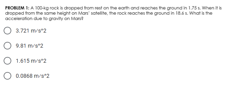 PROBLEM 1: A 100-kg rock is dropped from rest on the earth and reaches the ground in 1.75 s. When it is
dropped from the same height on Mars' satellite, the rock reaches the ground in 18.6 s. What is the
acceleration due to gravity on Mars?
3.721 m/s^2
9.81 m/s^2
1.615 m/s^2
0.0868 m/s^2
