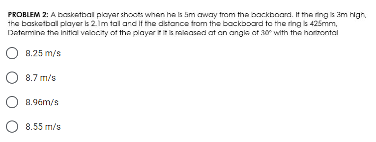 PROBLEM 2: A basketball player shoots when he is 5m away from the backboard. If the ring is 3m high,
the basketball player is 2.1m tall and if the distance from the backboard to the ring is 425mm,
Determine the initial velocity of the player if it is released at an angle of 30° with the horizontal
8.25 m/s
8.7 m/s
8.96m/s
8.55 m/s
