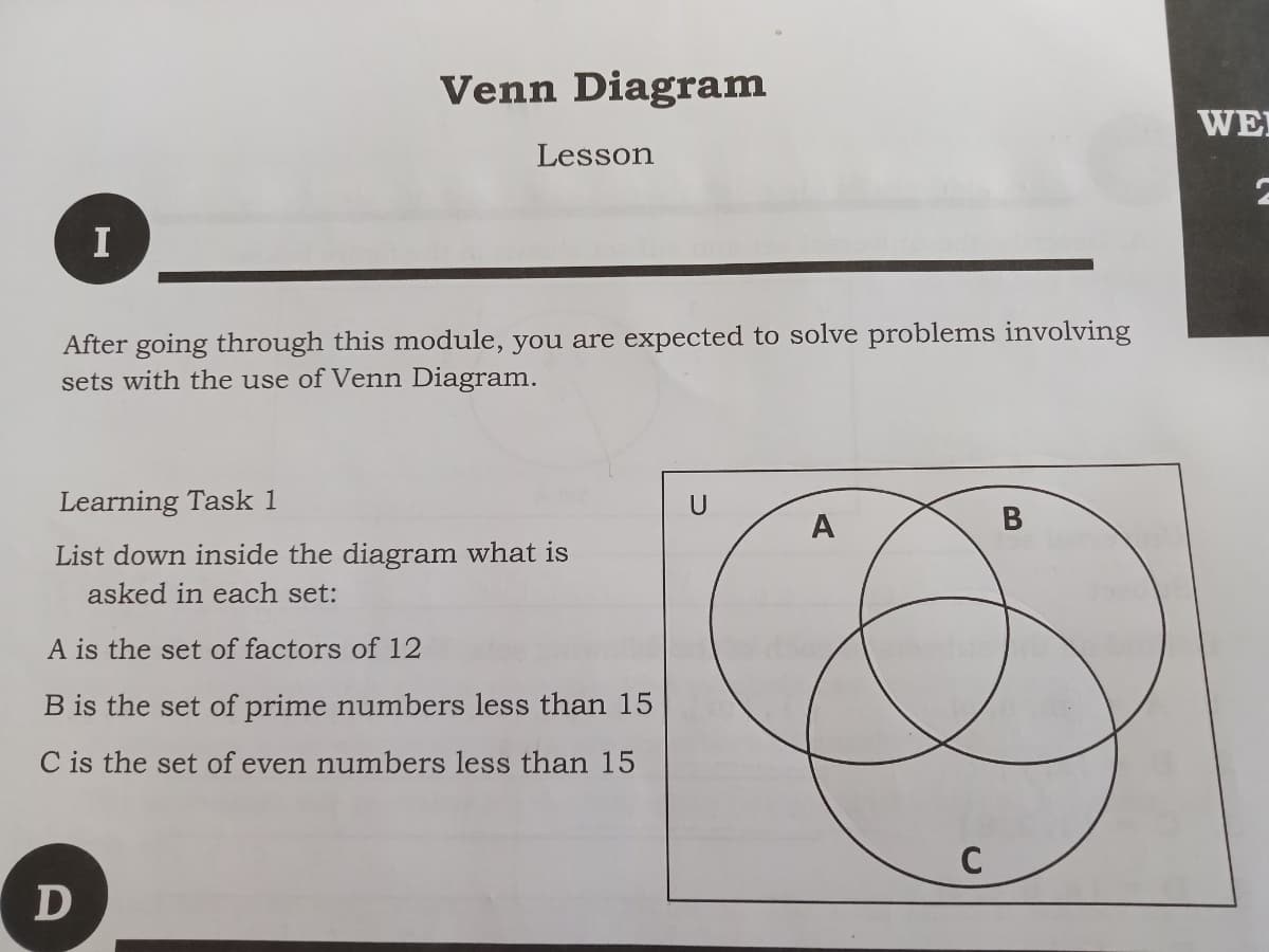 Venn Diagram
WE
Lesson
I
After going through this module, you are expected to solve problems involving
sets with the use of Venn Diagram.
Learning Task 1
U
A
List down inside the diagram what is
asked in each set:
A is the set of factors of 12
B is the set of prime numbers less than 15
C is the set of even numbers less than 15
C
B
