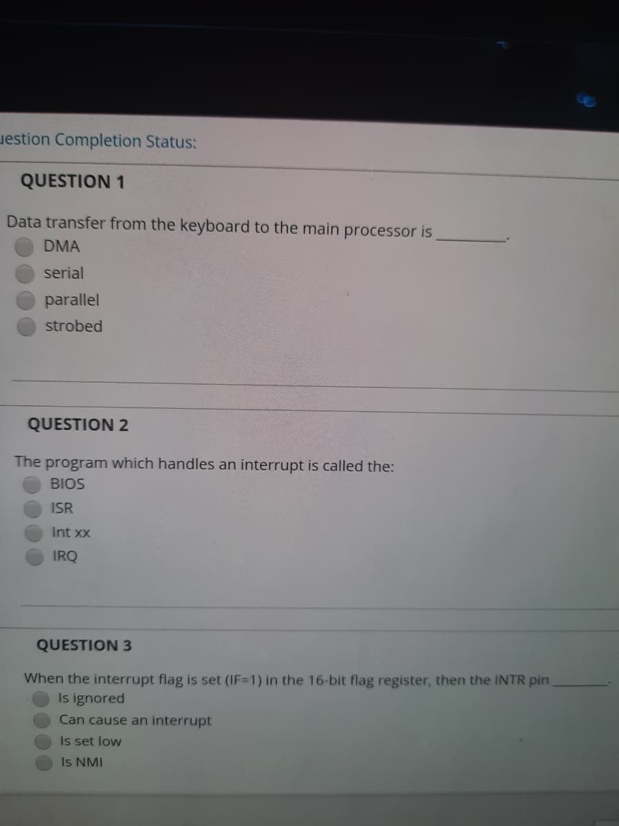 uestion Completion Status:
QUESTION 1
Data transfer from the keyboard to the main processor is
DMA
serial
parallel
strobed
QUESTION 2
The program which handles an interrupt is called the:
BIOS
ISR
Int xx
IRQ
QUESTION 3
When the interrupt flag is set (IF=1) in the 16-bit flag register, then the INTR pin
Is ignored
Can cause an interrupt
Is set low
Is NMI
