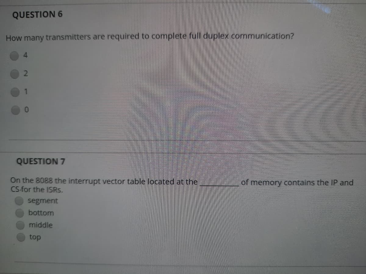 QUESTION 6
How many transmitters are required to complete full duplex communication?
4.
1.
QUESTION 7
On the 8088 the interrupt vector table located at the
CS for the ISRS.
of memory contains the IP and
segment
bottom
middle
top
