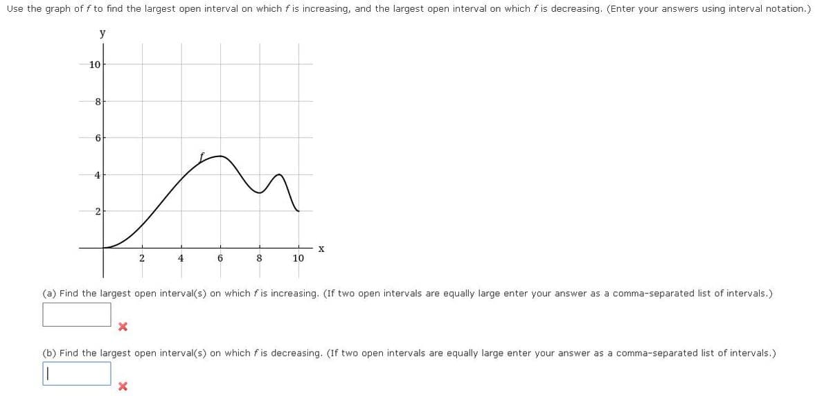 Use the graph of f to find the largest open interval on which f is increasing, and the largest open interval on which f is decreasing. (Enter your answers using interval notation.)
y
10
8
6
6
8
10
(a) Find the largest open interval(s) on which f is increasing. (If two open intervals are equally large enter your answer as a comma-separated list of intervals.)
(b) Find the largest open interval(s) on which f is decreasing. (If two open intervals are equally large enter your answer as a comma-separated list of intervals.)
