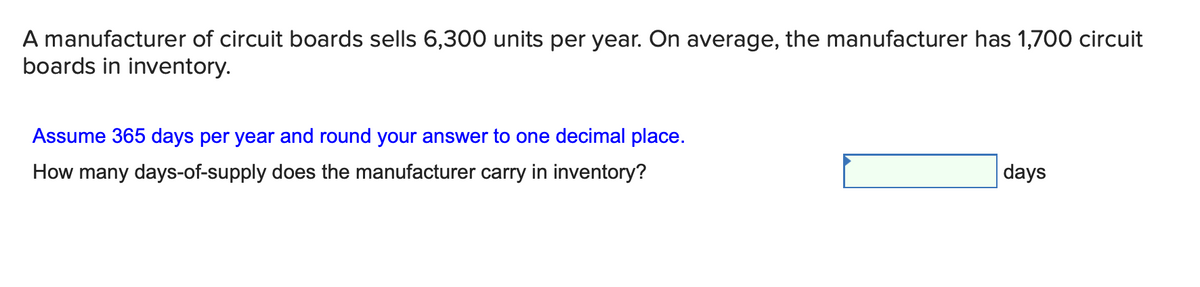 A manufacturer of circuit boards sells 6,300 units per year. On average, the manufacturer has 1,700 circuit
boards in inventory.
Assume 365 days per year and round your answer to one decimal place.
How many days-of-supply does the manufacturer carry in inventory?
days