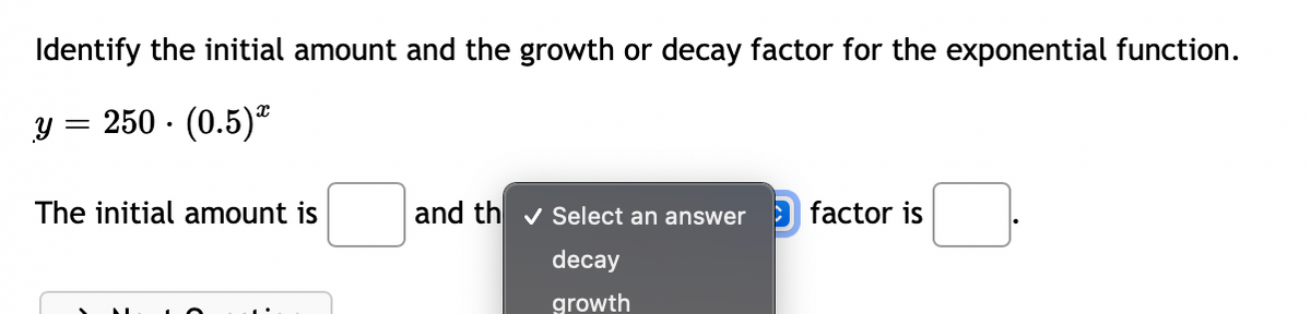 Identify the initial amount and the growth or decay factor for the exponential function.
y = 250 · (0.5)"
The initial amount is
and th v Select an answer
factor is
decay
growth
