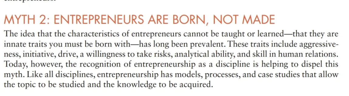 MYTH 2: ENTREPRENEURS ARE BORN, NOT MADE
The idea that the characteristics of entrepreneurs cannot be taught or learned that they are
innate traits you must be born with-has long been prevalent. These traits include aggressive-
ness, initiative, drive, a willingness to take risks, analytical ability, and skill in human relations.
Today, however, the recognition of entrepreneurship as a discipline is helping to dispel this
myth. Like all disciplines, entrepreneurship has models, processes, and case studies that allow
the topic to be studied and the knowledge to be acquired.