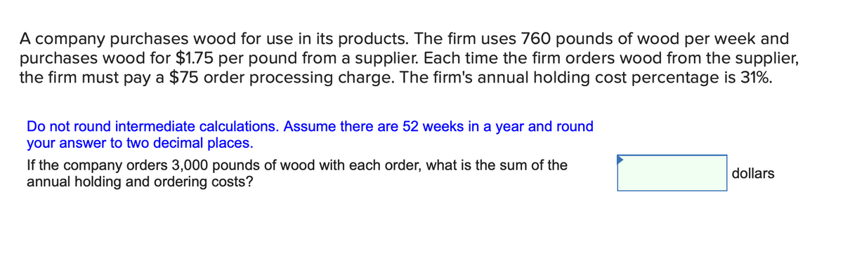 A company purchases wood for use in its products. The firm uses 760 pounds of wood per week and
purchases wood for $1.75 per pound from a supplier. Each time the firm orders wood from the supplier,
the firm must pay a $75 order processing charge. The firm's annual holding cost percentage is 31%.
Do not round intermediate calculations. Assume there are 52 weeks in a year and round
your answer to two decimal places.
If the company orders 3,000 pounds of wood with each order, what is the sum of the
annual holding and ordering costs?
dollars