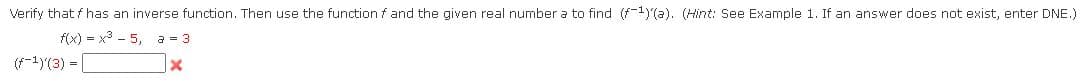 Verify that f has an inverse function. Then use the function f and the given real number a to find (f-1)'(a). (Hint: See Example 1. If an answer does not exist, enter DNE.)
f(x) = x3 - 5, a = 3
(f-1)(3) =
