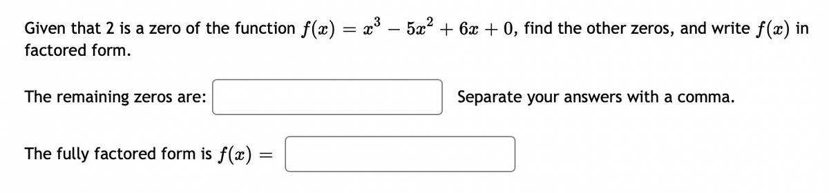 Given that 2 is a zero of the function f(x) = x° – 5x? + 6x + 0, find the other zeros, and write f(x) in
factored form.
The remaining zeros are:
Separate your answers with a comma.
The fully factored form is f(x)
