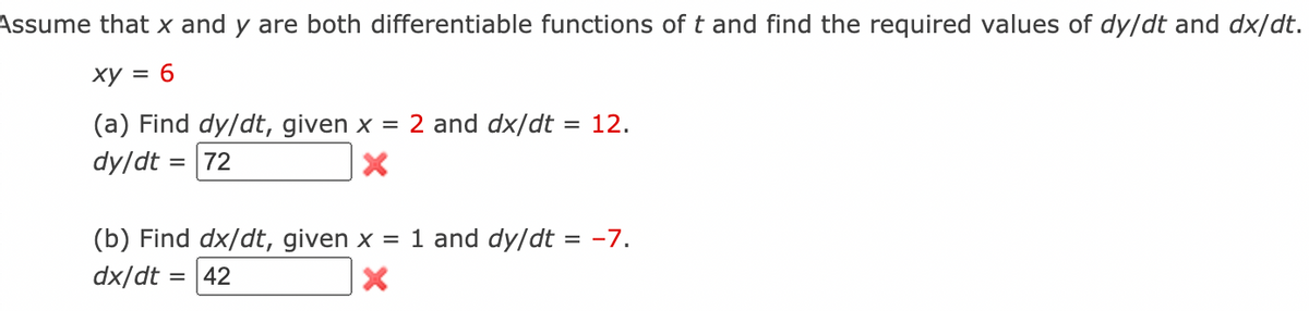 Assume that x and y are both differentiable functions of t and find the required values of dy/dt and dx/dt.
ху %3D 6
(a) Find dy/dt, given x = 2 and dx/dt = 12.
dy/dt = 72
%3D
(b) Find dx/dt, given x = 1 and dy/dt = -7.
dx/dt = |42
