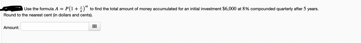 nt
Use the formula A = P(1+ )" to find the total amount of money accumulated for an initial investment $6,000 at 8% compounded quarterly after 5 years.
n
Round to the nearest cent (in dollars and cents).
Amount:
