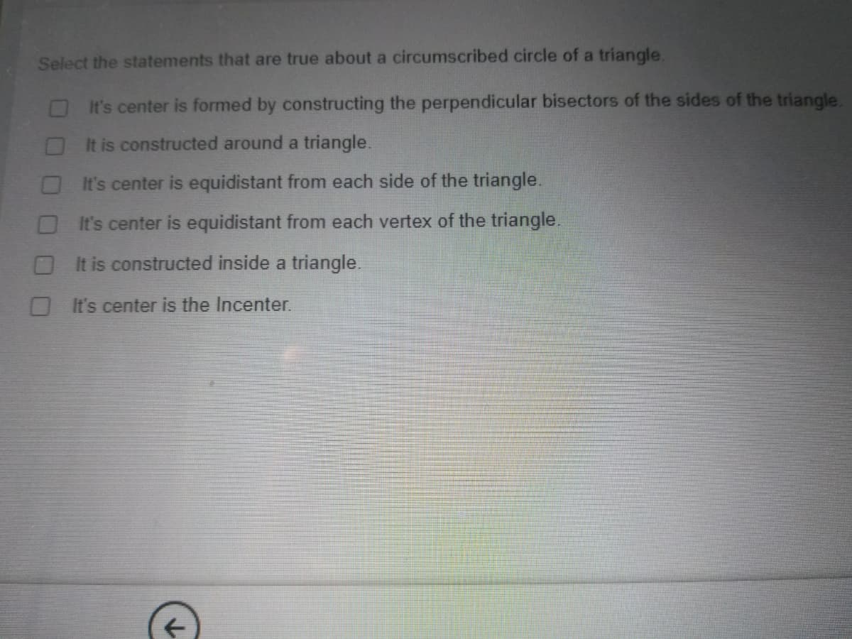Select the statements that are true about a circumscribed circle of a triangle.
It's center is formed by constructing the perpendicular bisectors of the sides of the triangle.
OIt is constructed around a triangle.
It's center is equidistant from each side of the triangle.
OIt's center is equidistant from each vertex of the triangle.
O It is constructed inside a triangle.
O It's center is the Incenter.
