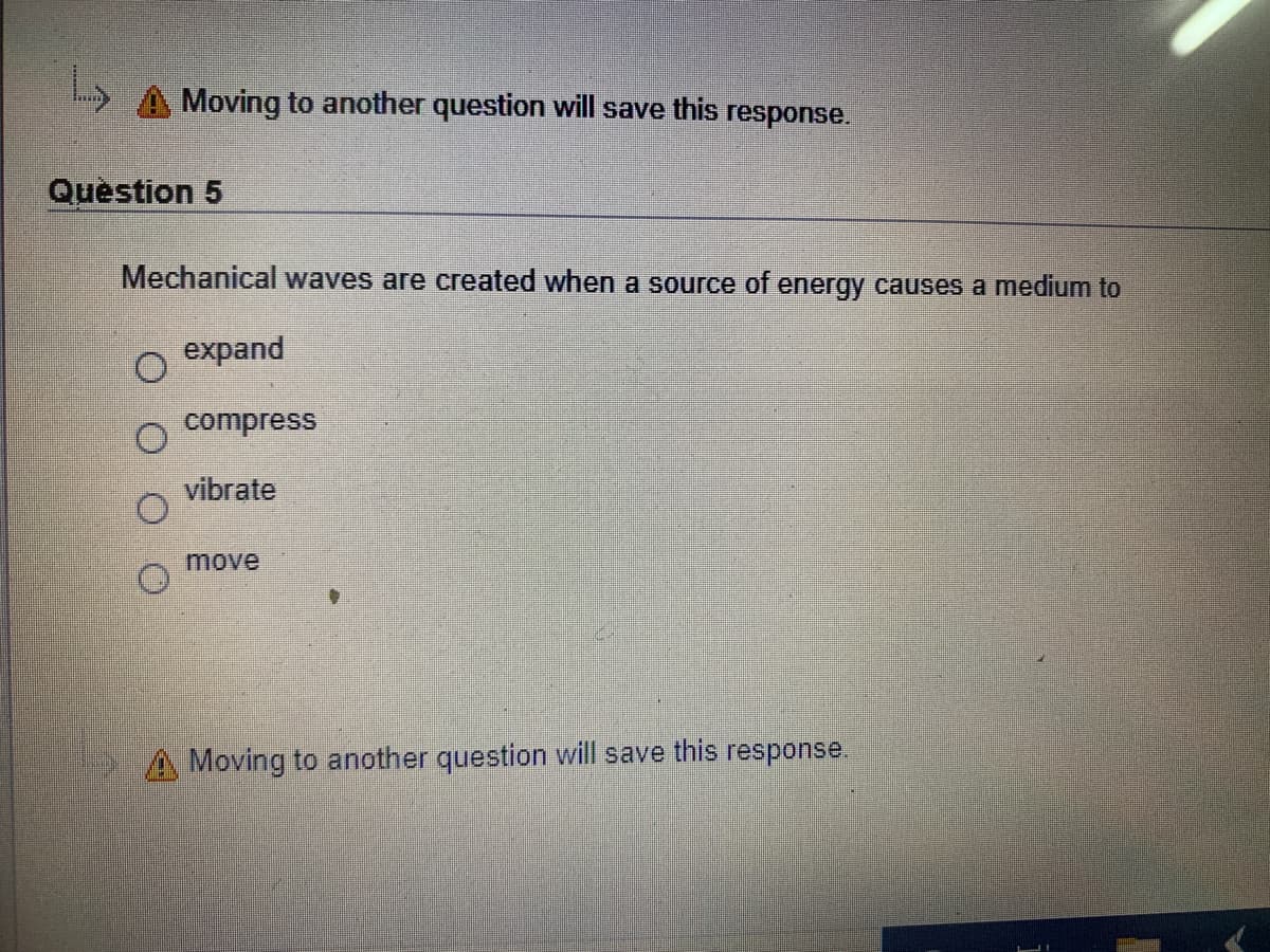 Moving to another question will save this response.
Question 5
Mechanical waves are created when a source of energy causes a medium to
expand
compress
vibrate
move
A Moving to another question will save this response.
