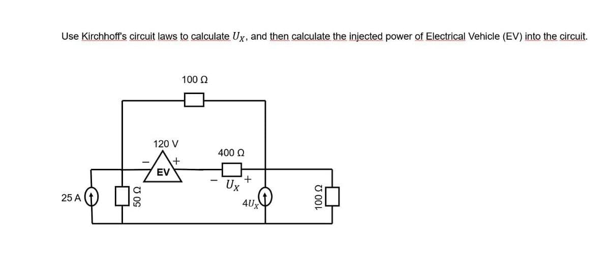 Use Kirchhoff's circuit laws to calculate Ux, and then calculate the injected power of Electrical Vehicle (EV) into the circuit.
25 A
50 Ω
120 V
+
EV
100 Ω
400 Ω
Ux
+
4Ux
100 Ω