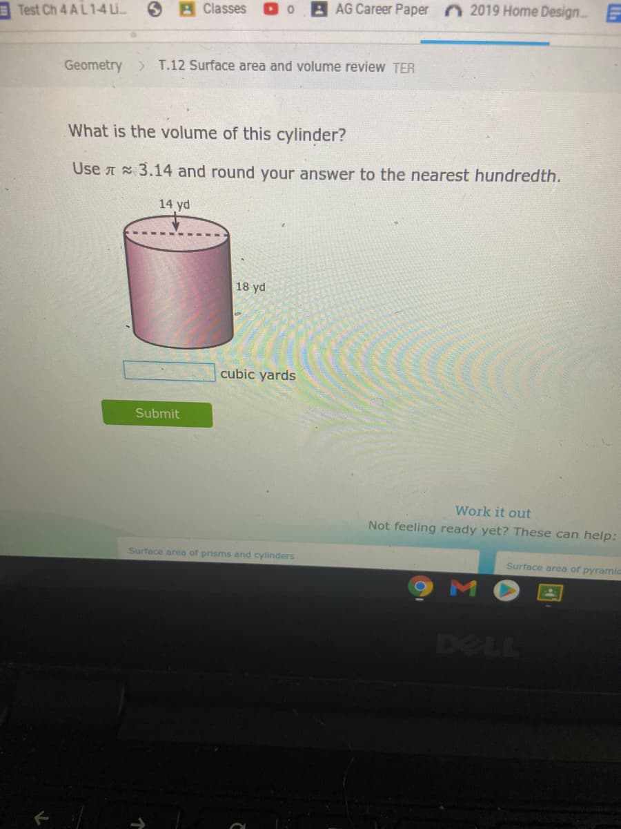 Classes
AG Career Paper 2019 Home Design E
Test Ch 4 AL 1-4 Li.
Geometry > T.12 Surface area and volume review TER
What is the volume of this cylinder?
Use A 3.14 and round your answer to the nearest hundredth.
14 yd
18 yd
cubic yards
Submit
Work it out
Not feeling ready yet? These can help:
Surface area of prisms and cylinders
Surface area of pyramic
M
DELL
