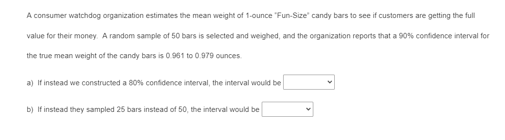 A consumer watchdog organization estimates the mean weight of 1-ounce "Fun-Size" candy bars to see if customers are getting the full
value for their money. A random sample of 50 bars is selected and weighed, and the organization reports that a 90% confidence interval for
the true mean weight of the candy bars is 0.961 to 0.979 ounces.
a) If instead we constructed a 80% confidence interval, the interval would be
b) If instead they sampled 25 bars instead of 50, the interval would be
