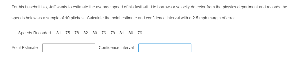 For his baseball bio, Jeff wants to estimate the average speed of his fastball. He borrows a velocity detector from the physics department and records the
speeds below as a sample of 10 pitches. Calculate the point estimate and confidence interval with a 2.5 mph margin of error.
Speeds Recorded: 81 75 78 82 80 76 79 81 80 76
Point Estimate =
Confidence Interval =

