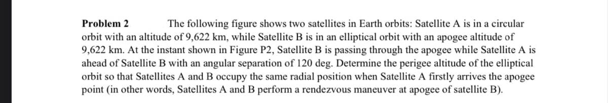 Problem 2
The following figure shows two satellites in Earth orbits: Satellite A is in a circular
orbit with an altitude of 9,622 km, while Satellite B is in an elliptical orbit with an apogee altitude of
9,622 km. At the instant shown in Figure P2, Satellite B is passing through the apogee while Satellite A is
ahead of Satellite B with an angular separation of 120 deg. Determine the perigee altitude of the elliptical
orbit so that Satellites A and B occupy the same radial position when Satellite A firstly arrives the apogee
point (in other words, Satellites A and B perform a rendezvous maneuver at apogee of satellite B).