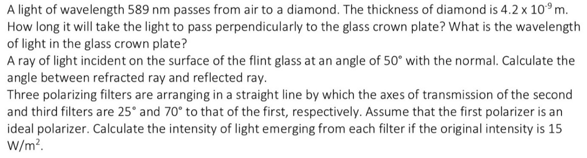 A light of wavelength 589 nm passes from air to a diamond. The thickness of diamond is 4.2 x 10⁹ m.
How long it will take the light to pass perpendicularly to the glass crown plate? What is the wavelength
of light in the glass crown plate?
A ray of light incident on the surface of the flint glass at an angle of 50° with the normal. Calculate the
angle between refracted ray and reflected ray.
Three polarizing filters are arranging in a straight line by which the axes of transmission of the second
and third filters are 25° and 70° to that of the first, respectively. Assume that the first polarizer is an
ideal polarizer. Calculate the intensity of light emerging from each filter if the original intensity is 15
W/m².