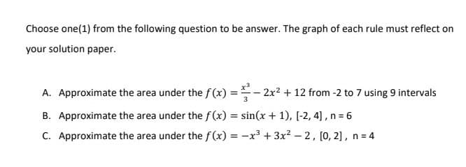 Choose one(1) from the following question to be answer. The graph of each rule must reflect on
your solution paper.
A. Approximate the area under the f(x)=2x² + 12 from -2 to 7 using 9 intervals
B. Approximate the area under the f(x) = sin(x + 1), [-2, 4], n = 6
C. Approximate the area under the f(x) = -x³ + 3x²-2, [0, 2], n = 4