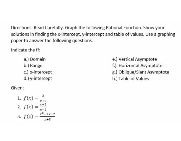 Directions: Read Carefully. Graph the following Rational Function. Show your
solutions in finding the x-intercept, y-intercept and table of values. Use a graphing
paper to answer the following questions.
Indicate the ff:
a.) Domain
b.) Range
e.) Vertical Asymptote
f.) Horizontal Asymptote
c.) x-intercept
d.) y-intercept
g.) Oblique/Slant Asymptote
h.) Table of Values
Given:
2
1. f(x) =
x+5
x+2
2. f(x) :
x-2
x-3x-2
3. f(x) :
x+3
