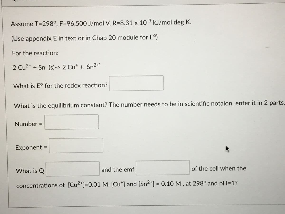 Assume T=298°, F=96,500 J/mol V, R=8.31 x 10-3 kJ/mol deg K.
(Use appendix E in text or in Chap 20 module for E°)
For the reaction:
2 Cu2+ + Sn (s)-> 2 Cu* + Sn²+'
What is E° for the redox reaction?
What is the equilibrium constant? The number needs to be in scientific notaion. enter it in 2 parts.
Number =
Exponent =
What is Q
and the emf
of the cell when the
concentrations of [Cu2+]=0.01 M, [Cu*] and [Sn2*] = 0.10 M , at 298° and pH=1?
%3D
