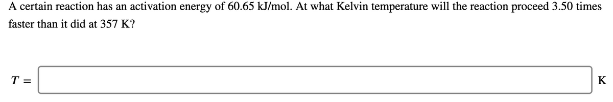 A certain reaction has an activation energy of 60.65 kJ/mol. At what Kelvin temperature will the reaction proceed 3.50 times
faster than it did at 357 K?
T =
K
