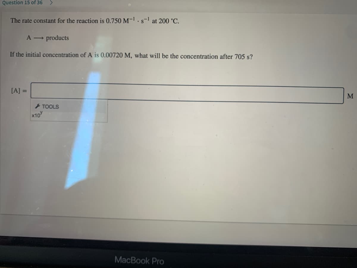 Question 15 of 36
The rate constant for the reaction is 0.750 M-1.s-l at 200 °C.
A → products
If the initial concentration of A is 0.00720 M, what will be the concentration after 705 s?
[A] =
M
- TOOLS
x10
MacBook Pro

