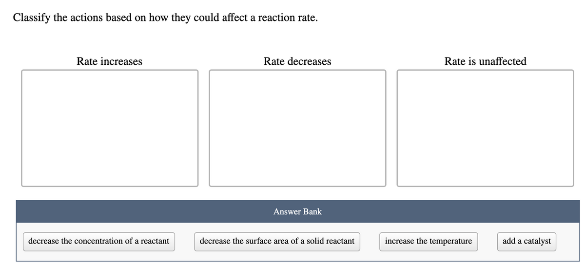 Classify the actions based on how they could affect a reaction rate.
Rate increases
Rate decreases
Rate is unaffected
Answer Bank
decrease the concentration of a reactant
decrease the surface area of a solid reactant
increase the temperature
add a catalyst
